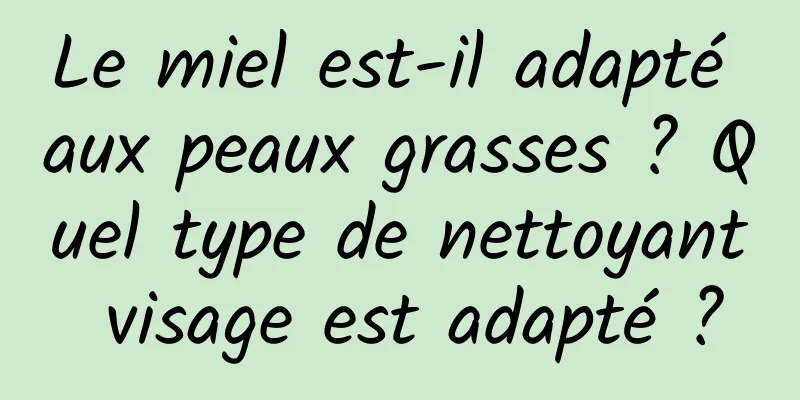 Le miel est-il adapté aux peaux grasses ? Quel type de nettoyant visage est adapté ?