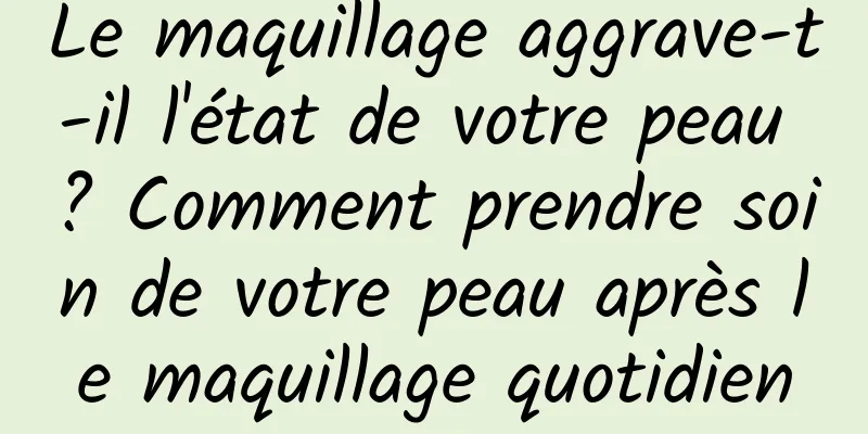 Le maquillage aggrave-t-il l'état de votre peau ? Comment prendre soin de votre peau après le maquillage quotidien