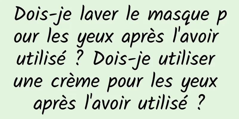 Dois-je laver le masque pour les yeux après l'avoir utilisé ? Dois-je utiliser une crème pour les yeux après l'avoir utilisé ?
