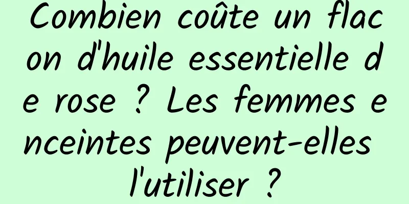 Combien coûte un flacon d'huile essentielle de rose ? Les femmes enceintes peuvent-elles l'utiliser ?