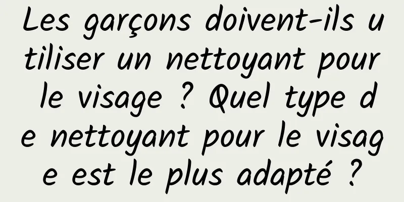 Les garçons doivent-ils utiliser un nettoyant pour le visage ? Quel type de nettoyant pour le visage est le plus adapté ?