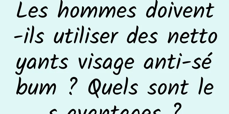 Les hommes doivent-ils utiliser des nettoyants visage anti-sébum ? Quels sont les avantages ?