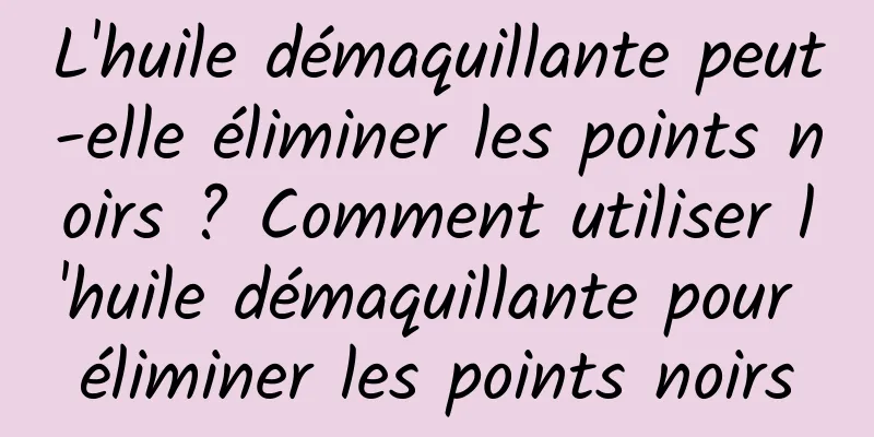 L'huile démaquillante peut-elle éliminer les points noirs ? Comment utiliser l'huile démaquillante pour éliminer les points noirs