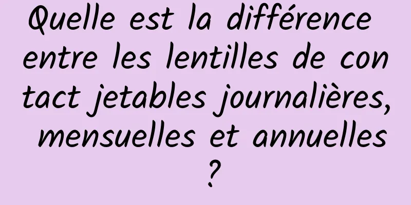 Quelle est la différence entre les lentilles de contact jetables journalières, mensuelles et annuelles ?