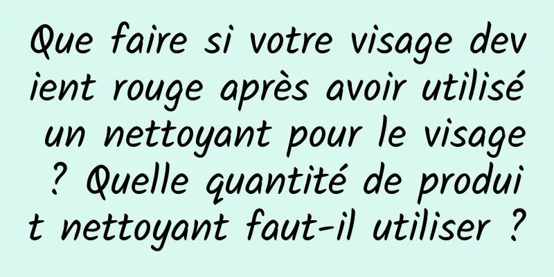 Que faire si votre visage devient rouge après avoir utilisé un nettoyant pour le visage ? Quelle quantité de produit nettoyant faut-il utiliser ?