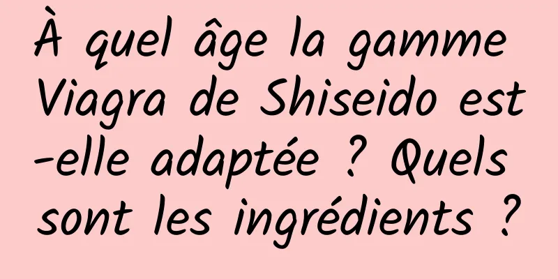 À quel âge la gamme Viagra de Shiseido est-elle adaptée ? Quels sont les ingrédients ?
