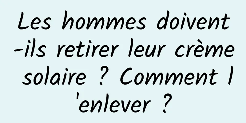 Les hommes doivent-ils retirer leur crème solaire ? Comment l'enlever ?