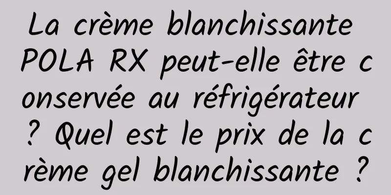 La crème blanchissante POLA RX peut-elle être conservée au réfrigérateur ? Quel est le prix de la crème gel blanchissante ?