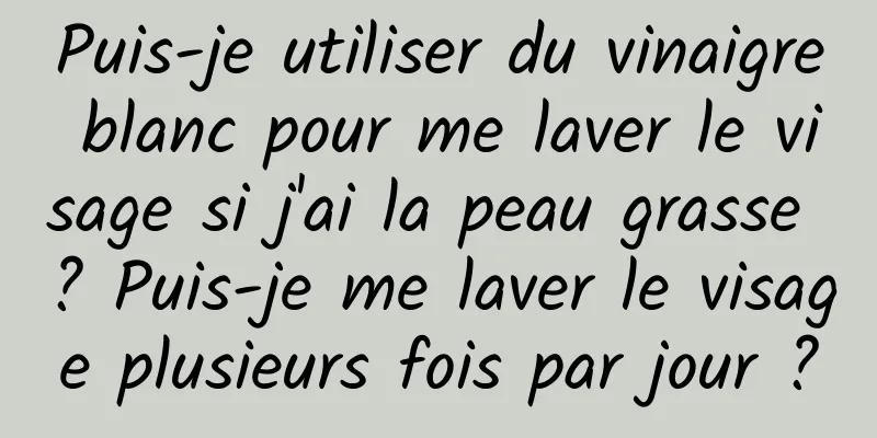 Puis-je utiliser du vinaigre blanc pour me laver le visage si j'ai la peau grasse ? Puis-je me laver le visage plusieurs fois par jour ?