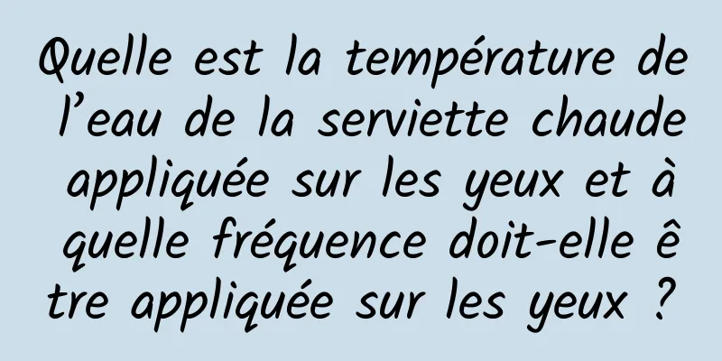 Quelle est la température de l’eau de la serviette chaude appliquée sur les yeux et à quelle fréquence doit-elle être appliquée sur les yeux ?