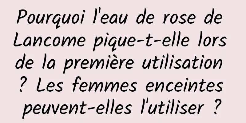 Pourquoi l'eau de rose de Lancome pique-t-elle lors de la première utilisation ? Les femmes enceintes peuvent-elles l'utiliser ?