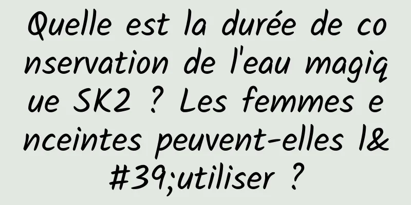 Quelle est la durée de conservation de l'eau magique SK2 ? Les femmes enceintes peuvent-elles l'utiliser ?