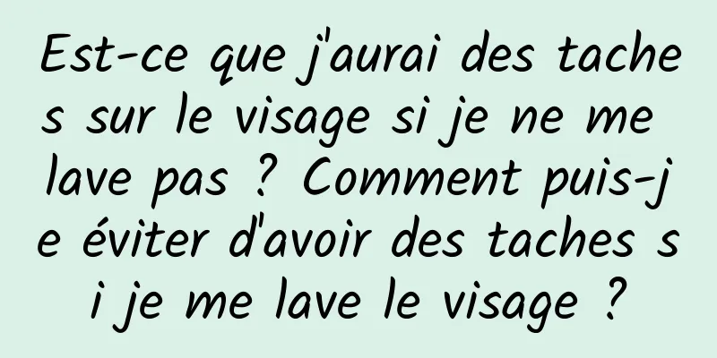 Est-ce que j'aurai des taches sur le visage si je ne me lave pas ? Comment puis-je éviter d'avoir des taches si je me lave le visage ?
