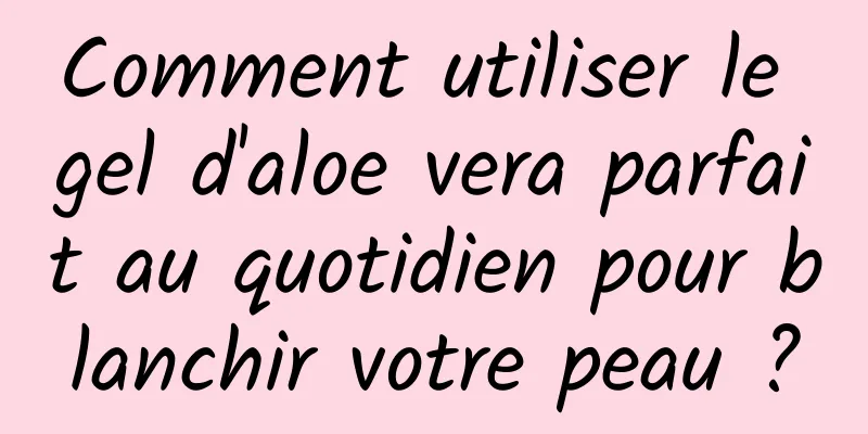 Comment utiliser le gel d'aloe vera parfait au quotidien pour blanchir votre peau ?