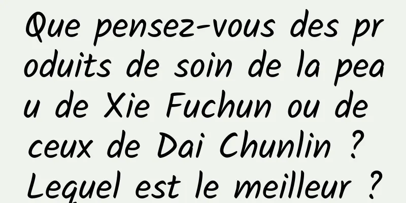 Que pensez-vous des produits de soin de la peau de Xie Fuchun ou de ceux de Dai Chunlin ? Lequel est le meilleur ?