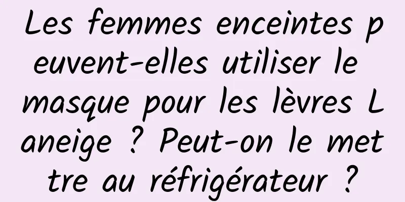 Les femmes enceintes peuvent-elles utiliser le masque pour les lèvres Laneige ? Peut-on le mettre au réfrigérateur ?