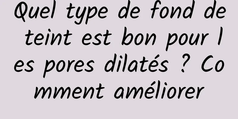 Quel type de fond de teint est bon pour les pores dilatés ? Comment améliorer