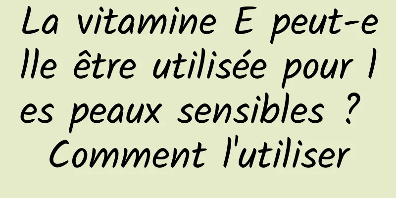 La vitamine E peut-elle être utilisée pour les peaux sensibles ? Comment l'utiliser