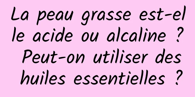 La peau grasse est-elle acide ou alcaline ? Peut-on utiliser des huiles essentielles ?