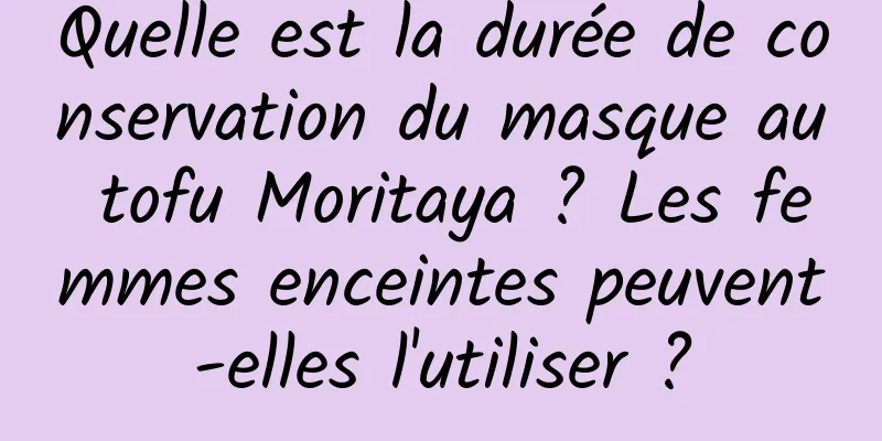 Quelle est la durée de conservation du masque au tofu Moritaya ? Les femmes enceintes peuvent-elles l'utiliser ?