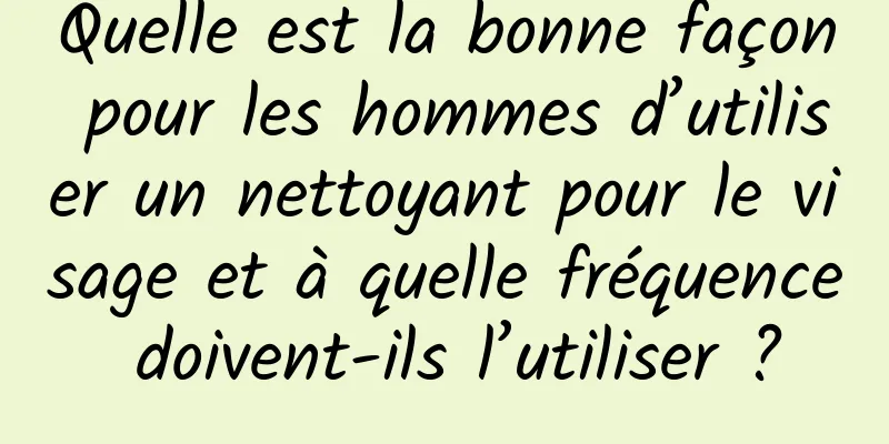 Quelle est la bonne façon pour les hommes d’utiliser un nettoyant pour le visage et à quelle fréquence doivent-ils l’utiliser ?