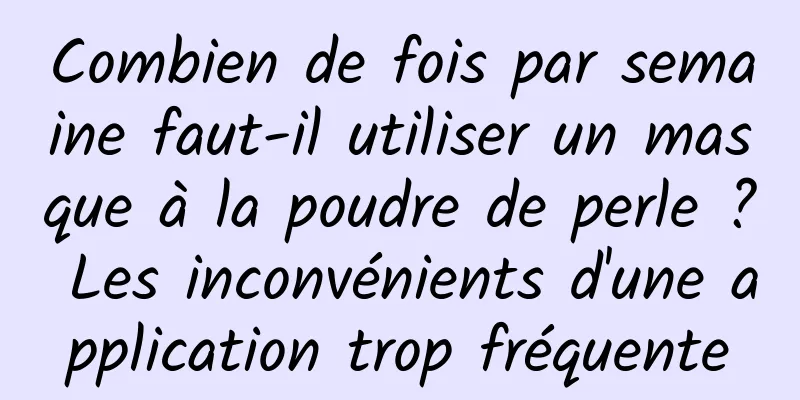 Combien de fois par semaine faut-il utiliser un masque à la poudre de perle ? Les inconvénients d'une application trop fréquente