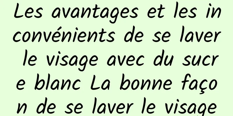 Les avantages et les inconvénients de se laver le visage avec du sucre blanc La bonne façon de se laver le visage