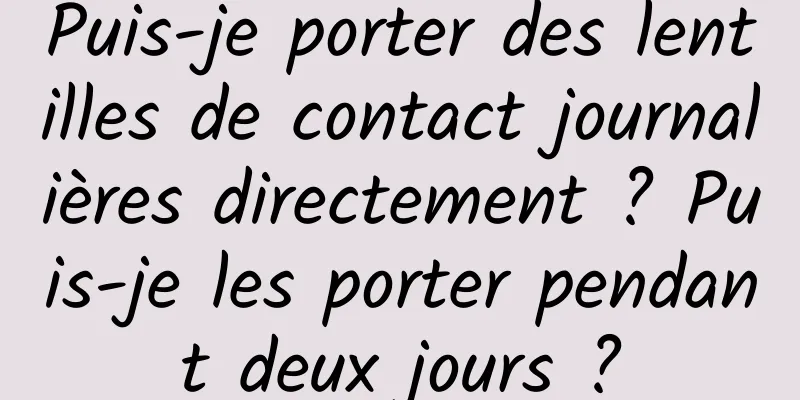 Puis-je porter des lentilles de contact journalières directement ? Puis-je les porter pendant deux jours ?