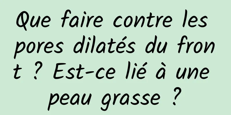 Que faire contre les pores dilatés du front ? Est-ce lié à une peau grasse ?