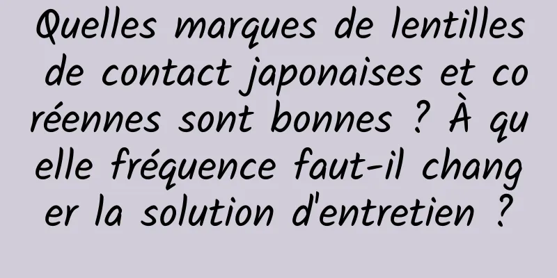 Quelles marques de lentilles de contact japonaises et coréennes sont bonnes ? À quelle fréquence faut-il changer la solution d'entretien ?
