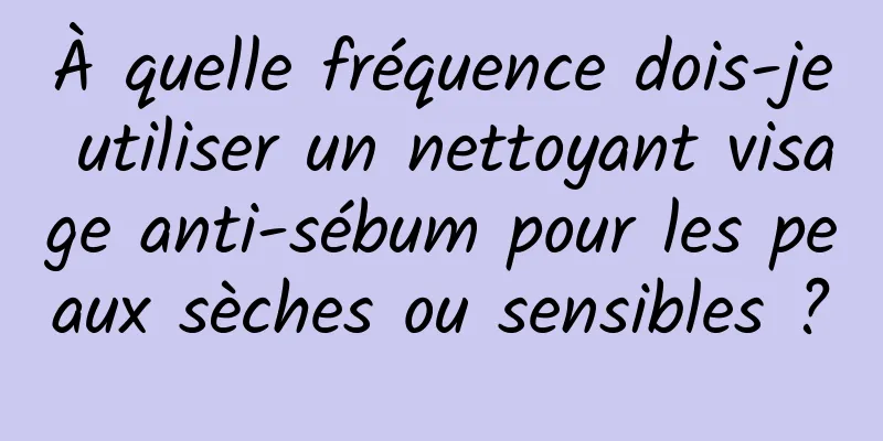 À quelle fréquence dois-je utiliser un nettoyant visage anti-sébum pour les peaux sèches ou sensibles ?