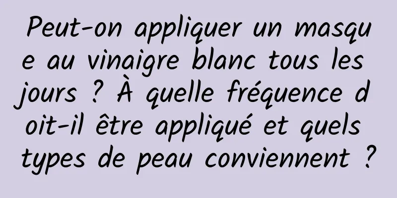 Peut-on appliquer un masque au vinaigre blanc tous les jours ? À quelle fréquence doit-il être appliqué et quels types de peau conviennent ?