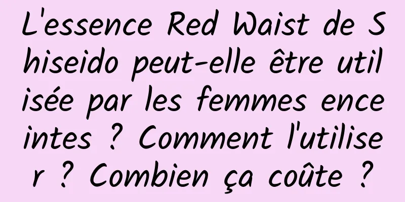 L'essence Red Waist de Shiseido peut-elle être utilisée par les femmes enceintes ? Comment l'utiliser ? Combien ça coûte ?