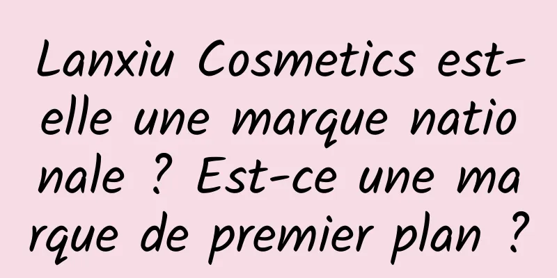 Lanxiu Cosmetics est-elle une marque nationale ? Est-ce une marque de premier plan ?