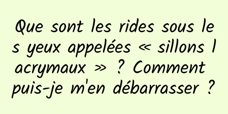Que sont les rides sous les yeux appelées « sillons lacrymaux » ? Comment puis-je m'en débarrasser ?