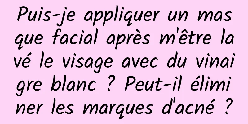 Puis-je appliquer un masque facial après m'être lavé le visage avec du vinaigre blanc ? Peut-il éliminer les marques d'acné ?