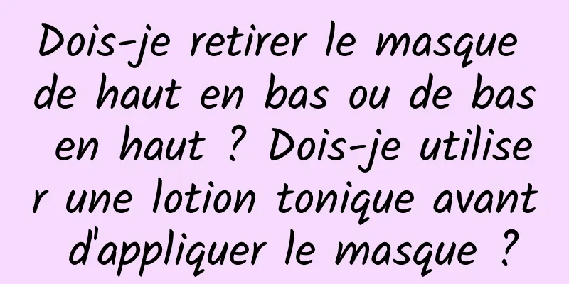 Dois-je retirer le masque de haut en bas ou de bas en haut ? Dois-je utiliser une lotion tonique avant d'appliquer le masque ?