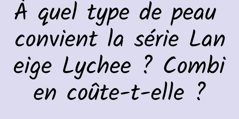 À quel type de peau convient la série Laneige Lychee ? Combien coûte-t-elle ?