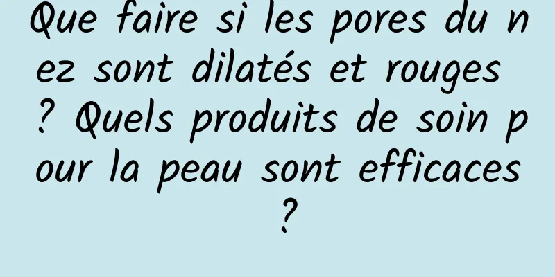 Que faire si les pores du nez sont dilatés et rouges ? Quels produits de soin pour la peau sont efficaces ?