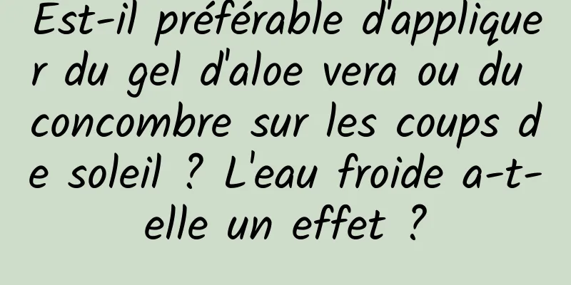Est-il préférable d'appliquer du gel d'aloe vera ou du concombre sur les coups de soleil ? L'eau froide a-t-elle un effet ?