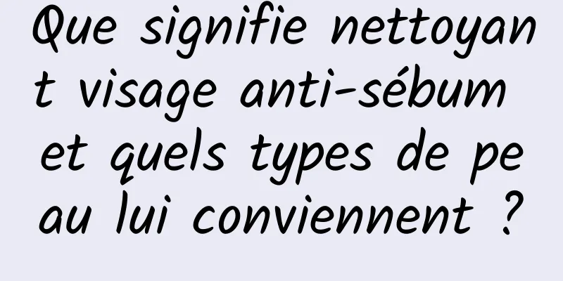 Que signifie nettoyant visage anti-sébum et quels types de peau lui conviennent ?