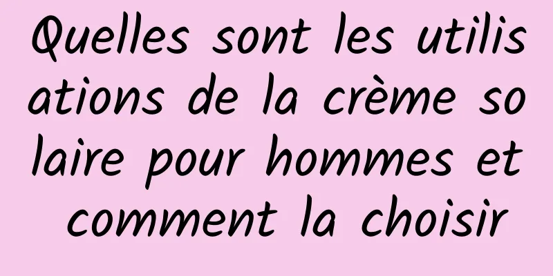Quelles sont les utilisations de la crème solaire pour hommes et comment la choisir