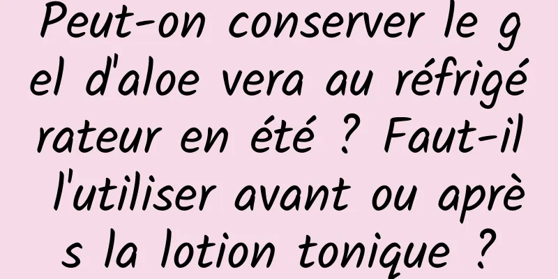 Peut-on conserver le gel d'aloe vera au réfrigérateur en été ? Faut-il l'utiliser avant ou après la lotion tonique ?