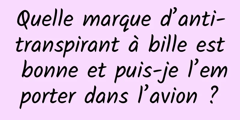 Quelle marque d’anti-transpirant à bille est bonne et puis-je l’emporter dans l’avion ?
