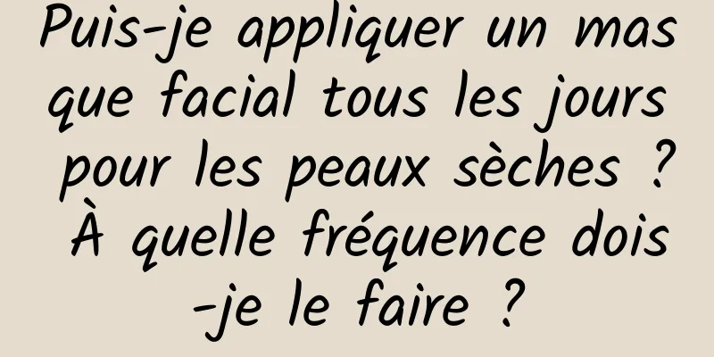 Puis-je appliquer un masque facial tous les jours pour les peaux sèches ? À quelle fréquence dois-je le faire ?