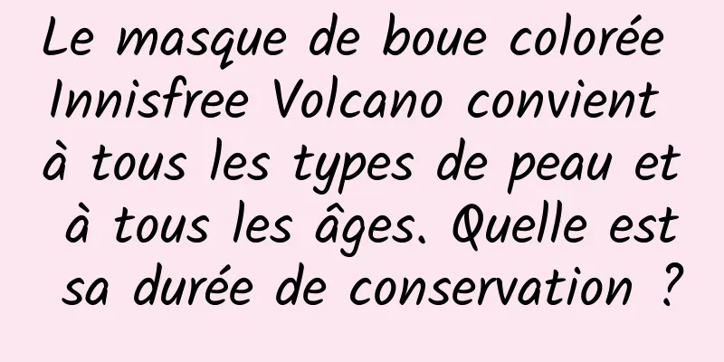 Le masque de boue colorée Innisfree Volcano convient à tous les types de peau et à tous les âges. Quelle est sa durée de conservation ?