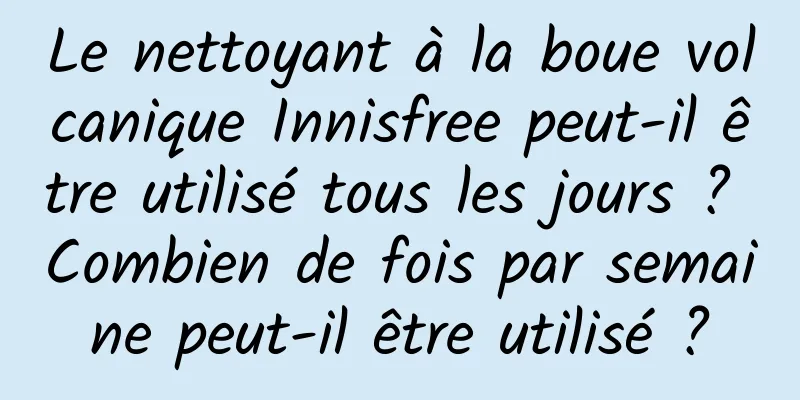 Le nettoyant à la boue volcanique Innisfree peut-il être utilisé tous les jours ? Combien de fois par semaine peut-il être utilisé ?