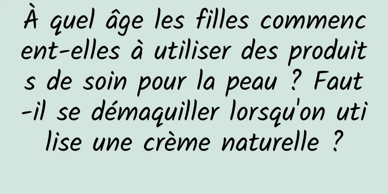 À quel âge les filles commencent-elles à utiliser des produits de soin pour la peau ? Faut-il se démaquiller lorsqu'on utilise une crème naturelle ?