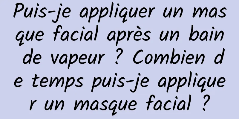 Puis-je appliquer un masque facial après un bain de vapeur ? Combien de temps puis-je appliquer un masque facial ?