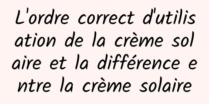 L'ordre correct d'utilisation de la crème solaire et la différence entre la crème solaire